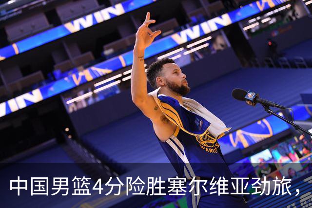 中国男篮4分险胜塞尔维亚劲旅，徐昕10分8板4封盖，王俊杰18+14